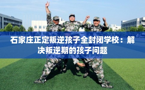 石家庄正定叛逆孩子全封闭学校：解决叛逆期的孩子问题