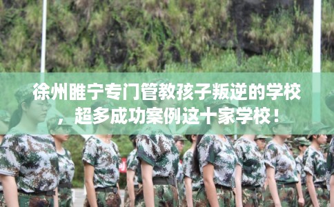 徐州睢宁专门管教孩子叛逆的学校,超多成功案例这十家学校! 徐州睢宁专门管教孩子叛逆的学校,超多成功案例这十家学校!