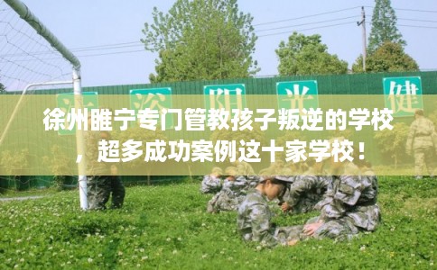 徐州睢宁专门管教孩子叛逆的学校，超多成功案例这十家学校！