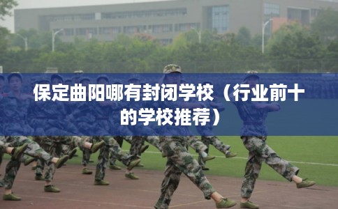 保定曲阳哪有封闭学校（行业前十的学校推荐）