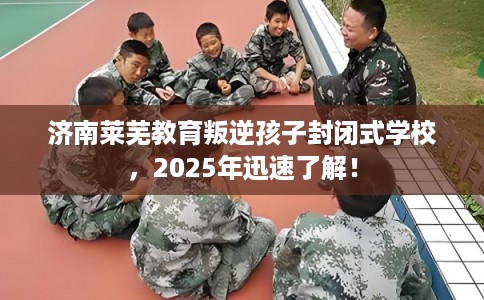 济南莱芜教育叛逆孩子封闭式学校，2025年迅速了解！