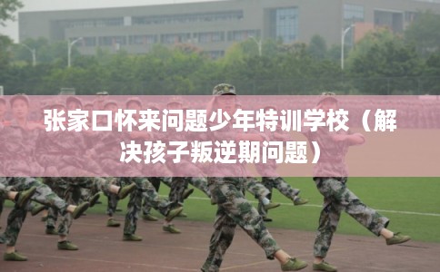张家口怀来问题少年特训学校（解决孩子叛逆期问题）