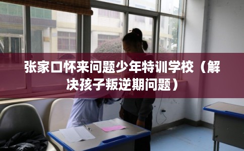张家口怀来问题少年特训学校（解决孩子叛逆期问题）