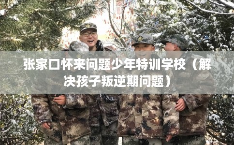 张家口怀来问题少年特训学校（解决孩子叛逆期问题）