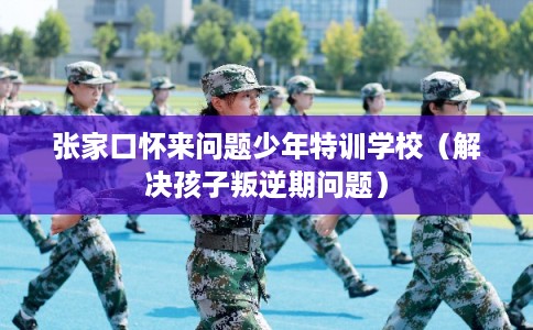 张家口怀来问题少年特训学校（解决孩子叛逆期问题）