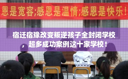 宿迁宿豫改变叛逆孩子全封闭学校，超多成功案例这十家学校！