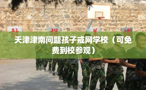 天津津南问题孩子戒网学校（可免费到校参观）