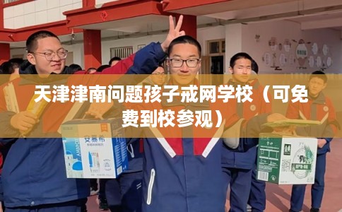 天津津南问题孩子戒网学校（可免费到校参观）