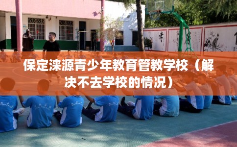 保定涞源青少年教育管教学校（解决不去学校的情况）