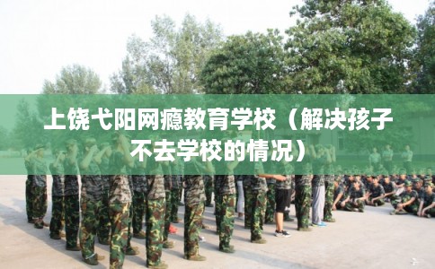 上饶弋阳网瘾教育学校（解决孩子不去学校的情况）