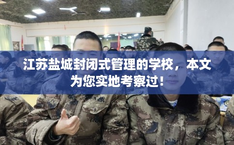 江苏盐城封闭式管理的学校，本文为您实地考察过！