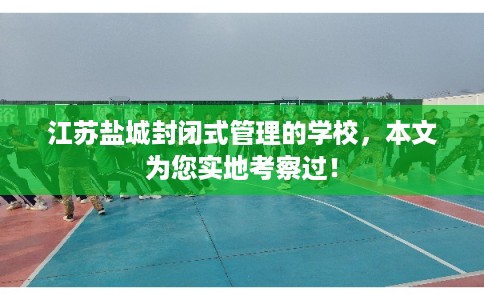 江苏盐城封闭式管理的学校，本文为您实地考察过！