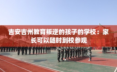 吉安吉州教育叛逆的孩子的学校:家长可以随时到校参观 吉安吉州教育叛逆的孩子的学校:家长可以随时到校参观