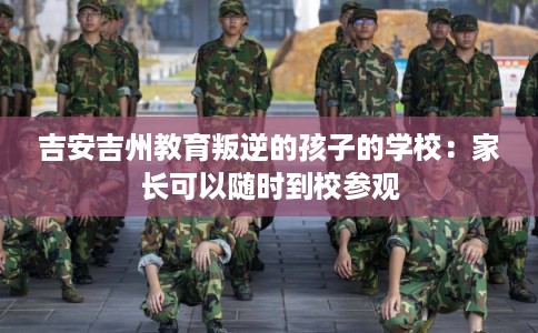 吉安吉州教育叛逆的孩子的学校:家长可以随时到校参观 吉安吉州教育叛逆的孩子的学校:家长可以随时到校参观