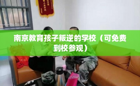 南京教育孩子叛逆的学校（可免费到校参观）