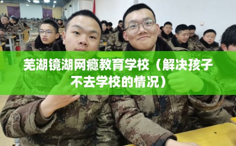 芜湖镜湖网瘾教育学校(解决孩子不去学校的情况) 芜湖镜湖网瘾教育学校(解决孩子不去学校的情况)