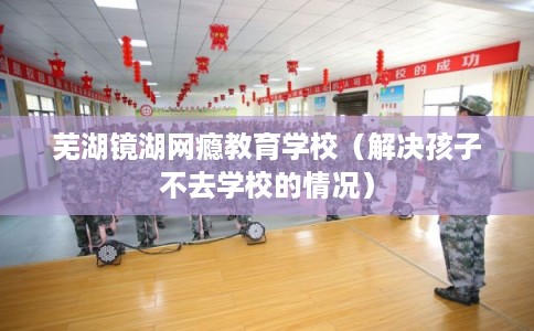 芜湖镜湖网瘾教育学校(解决孩子不去学校的情况) 芜湖镜湖网瘾教育学校(解决孩子不去学校的情况)
