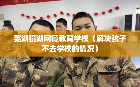 芜湖镜湖网瘾教育学校(解决孩子不去学校的情况) 芜湖镜湖网瘾教育学校(解决孩子不去学校的情况)