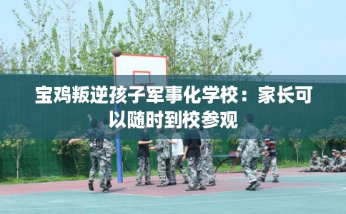 宝鸡叛逆孩子军事化学校：家长可以随时到校参观