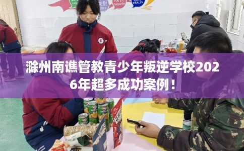 滁州南谯管教青少年叛逆学校2026年超多成功案例! 滁州南谯管教青少年叛逆学校2026年超多成功案例!