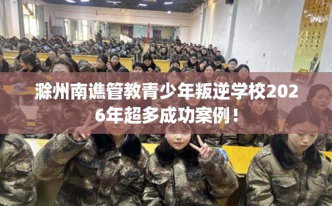 滁州南谯管教青少年叛逆学校2026年超多成功案例！