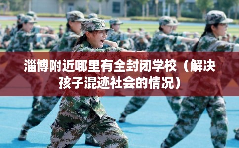淄博附近哪里有全封闭学校（解决孩子混迹社会的情况）