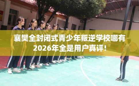 襄樊全封闭式青少年叛逆学校哪有2026年全是用户真评!