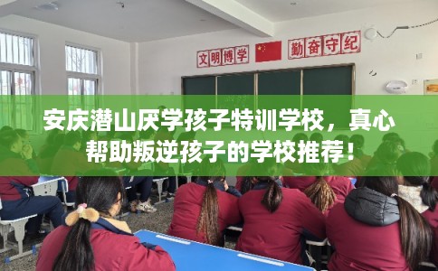 安庆潜山厌学孩子特训学校，真心帮助叛逆孩子的学校推荐！