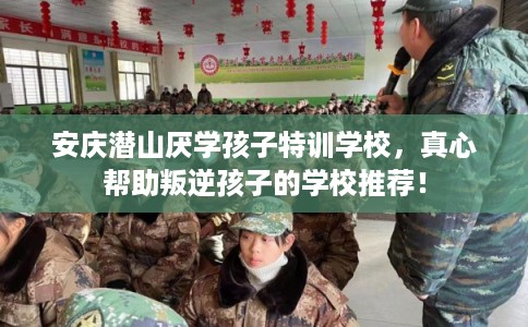 安庆潜山厌学孩子特训学校，真心帮助叛逆孩子的学校推荐！