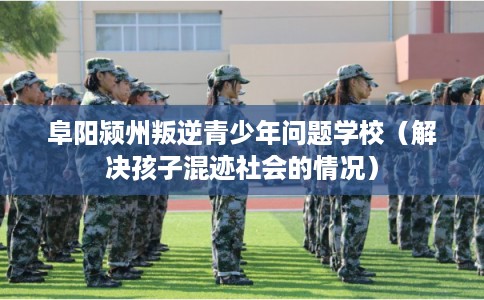 阜阳颍州叛逆青少年问题学校(解决孩子混迹社会的情况) 阜阳颍州叛逆青少年问题学校(解决孩子混迹社会的情况)