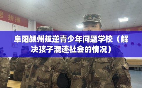 阜阳颍州叛逆青少年问题学校(解决孩子混迹社会的情况) 阜阳颍州叛逆青少年问题学校(解决孩子混迹社会的情况)