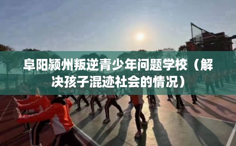 阜阳颍州叛逆青少年问题学校（解决孩子混迹社会的情况）
