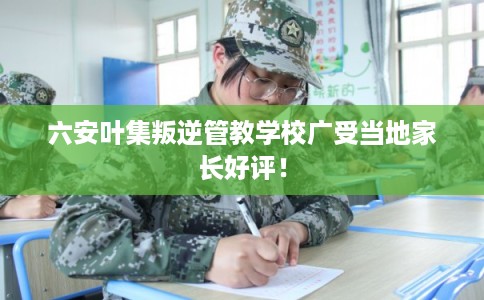 六安叶集叛逆管教学校广受当地家长好评！