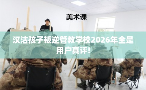 汉沽孩子叛逆管教学校2026年全是用户真评! 汉沽孩子叛逆管教学校2026年全是用户真评!