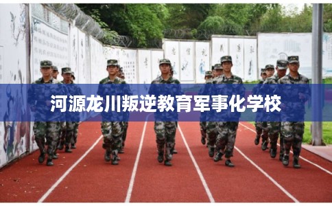 河源龙川叛逆教育军事化学校