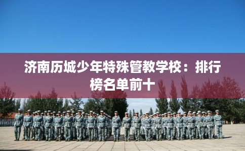 济南历城少年特殊管教学校:排行榜名单前十 济南历城少年特殊管教学校:排行榜名单前十