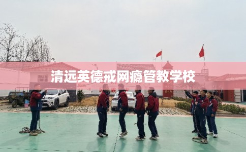 清远英德戒网瘾管教学校 清远英德戒网瘾管教学校