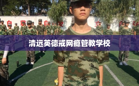 清远英德戒网瘾管教学校 清远英德戒网瘾管教学校
