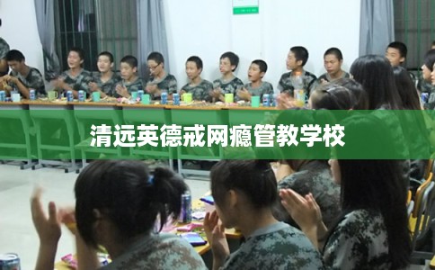 清远英德戒网瘾管教学校