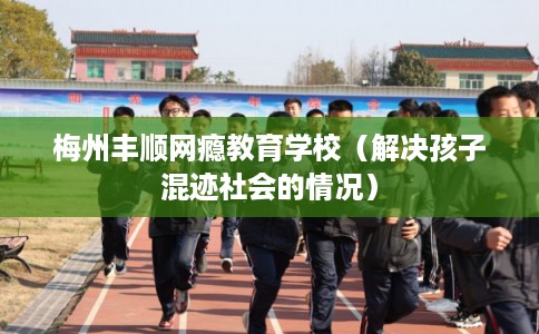 梅州丰顺网瘾教育学校（解决孩子混迹社会的情况）