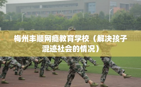 梅州丰顺网瘾教育学校（解决孩子混迹社会的情况）