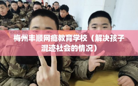梅州丰顺网瘾教育学校（解决孩子混迹社会的情况）