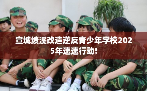 宣城绩溪改造逆反青少年学校2025年速速行动!