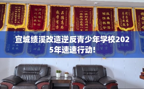 宣城绩溪改造逆反青少年学校2025年速速行动!