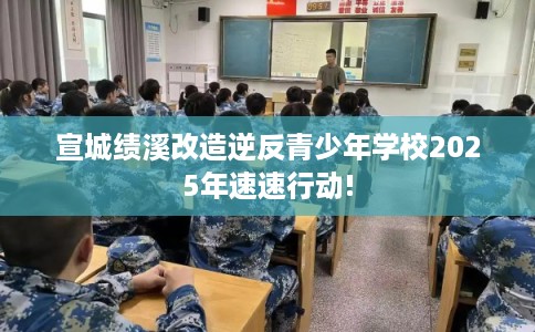 宣城绩溪改造逆反青少年学校2025年速速行动!