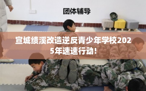 宣城绩溪改造逆反青少年学校2025年速速行动!