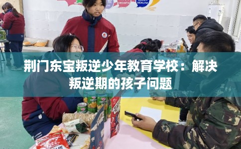 荆门东宝叛逆少年教育学校：解决叛逆期的孩子问题