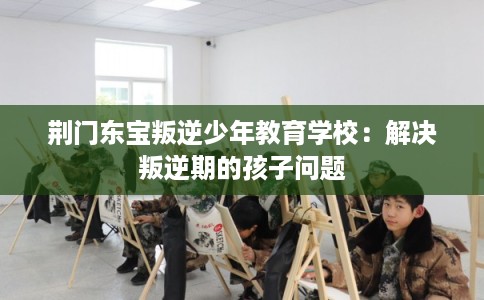 荆门东宝叛逆少年教育学校：解决叛逆期的孩子问题
