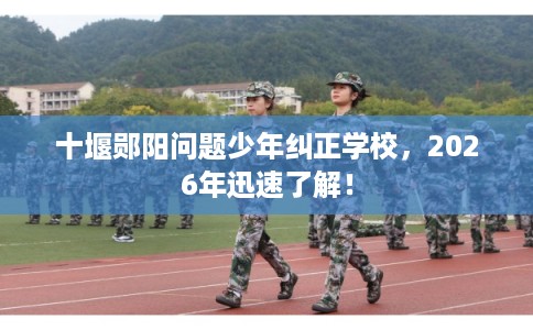 十堰郧阳问题少年纠正学校，2026年迅速了解！