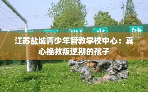 江苏盐城青少年管教学校中心:真心挽救叛逆期的孩子 江苏盐城青少年管教学校中心:真心挽救叛逆期的孩子